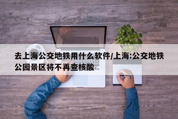 去上海公交地铁用什么软件/上海:公交地铁公园景区将不再查核酸
