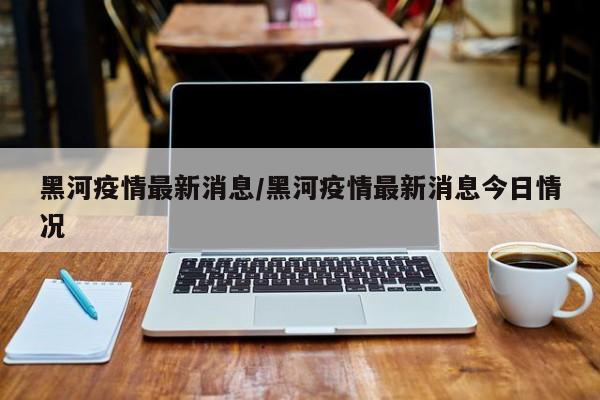 黑河疫情最新消息/黑河疫情最新消息今日情况