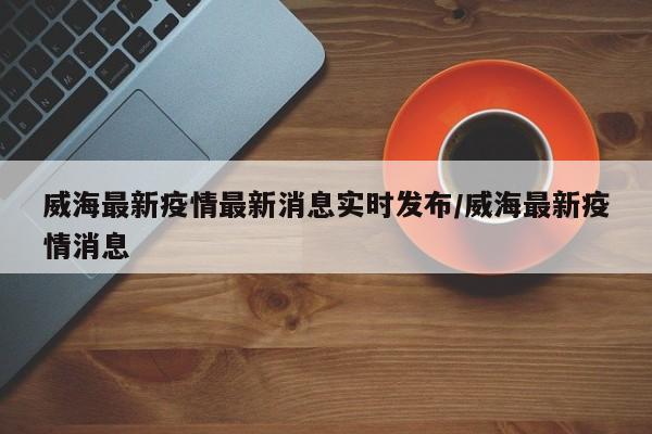 威海最新疫情最新消息实时发布/威海最新疫情消息