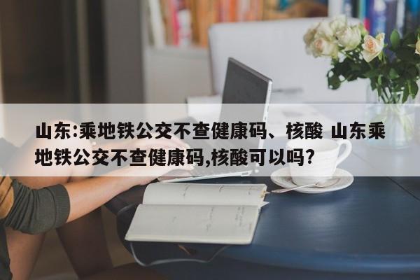 山东:乘地铁公交不查健康码、核酸 山东乘地铁公交不查健康码,核酸可以吗?