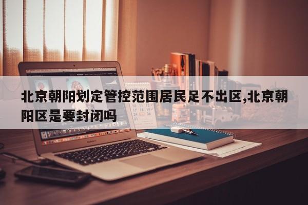 北京朝阳划定管控范围居民足不出区,北京朝阳区是要封闭吗