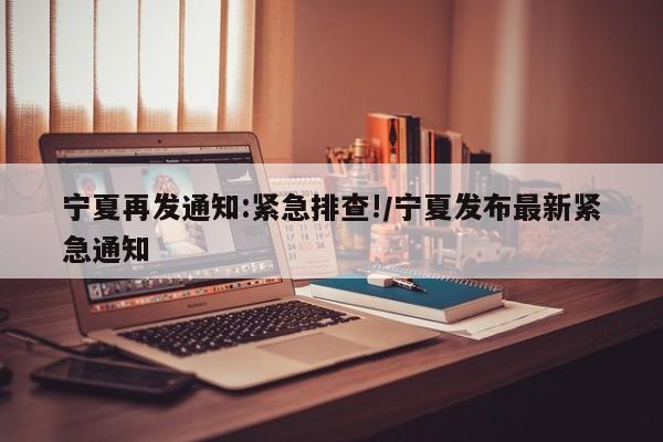 宁夏再发通知:紧急排查!/宁夏发布最新紧急通知
