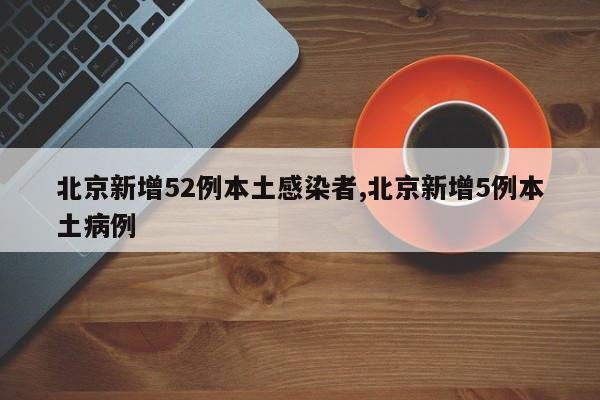北京新增52例本土感染者,北京新增5例本土病例