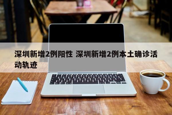 深圳新增2例阳性 深圳新增2例本土确诊活动轨迹
