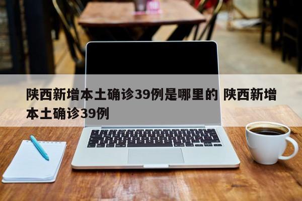 陕西新增本土确诊39例是哪里的 陕西新增本土确诊39例