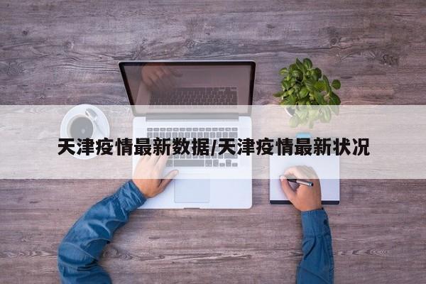 天津疫情最新数据/天津疫情最新状况
