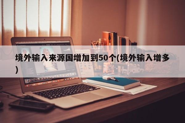 境外输入来源国增加到50个(境外输入增多)