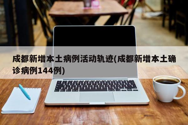 成都新增本土病例活动轨迹(成都新增本土确诊病例144例)