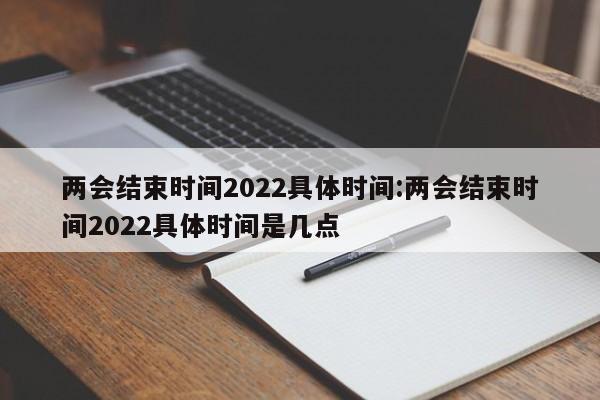 两会结束时间2022具体时间:两会结束时间2022具体时间是几点