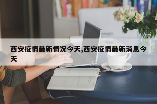 西安疫情最新情况今天,西安疫情最新消息今天