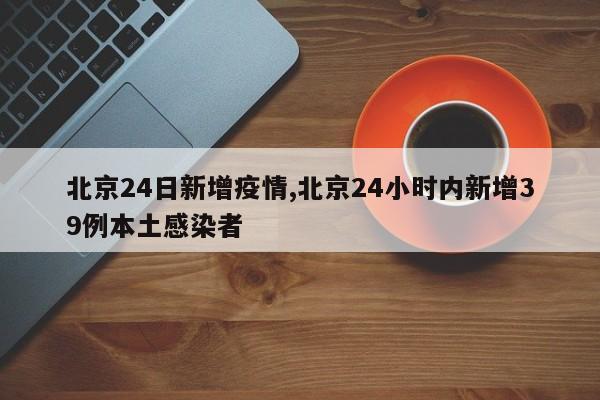 北京24日新增疫情,北京24小时内新增39例本土感染者