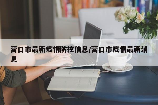 营口市最新疫情防控信息/营口市疫情最新消息